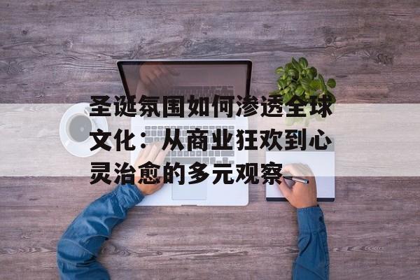 圣诞氛围如何渗透全球文化:从商业狂欢到心灵治愈的多元观察-第1张图片- 圣诞氛围如何渗透全球文化:从商业狂欢到心灵治愈的多元观察-第1张图片-