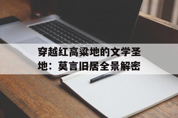 穿越红高粱地的文学圣地:莫言旧居全景解密-第1张图片- 穿越红高粱地的文学圣地:莫言旧居全景解密-第1张图片-