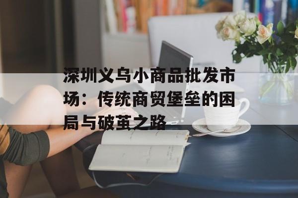 深圳义乌小商品批发市场：传统商贸堡垒的困局与破茧之路-第1张图片-