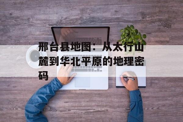 邢台县地图：从太行山麓到华北平原的地理密码-第1张图片-