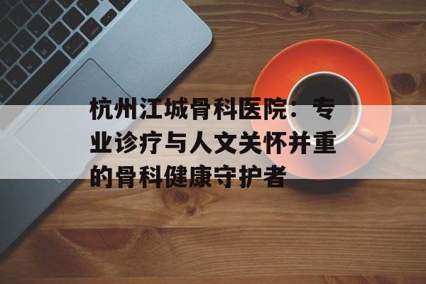 杭州江城骨科医院：专业诊疗与人文关怀并重的骨科健康守护者-第1张图片-