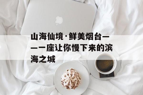 山海仙境·鲜美烟台——一座让你慢下来的滨海之城-第1张图片-