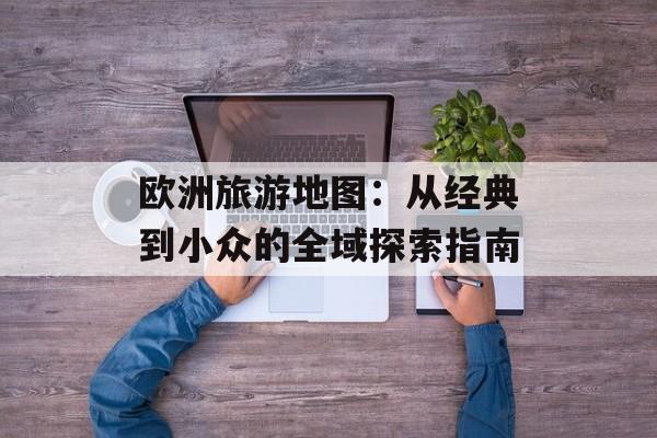欧洲旅游地图：从经典到小众的全域探索指南-第1张图片-