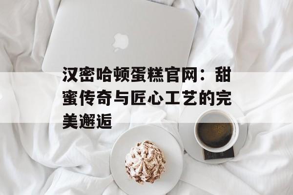 汉密哈顿蛋糕官网：甜蜜传奇与匠心工艺的完美邂逅-第1张图片-