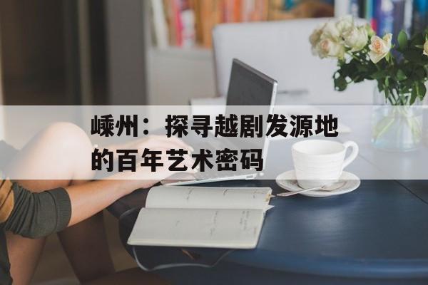 嵊州:探寻越剧发源地的百年艺术密码-第1张图片- 嵊州:探寻越剧发源地的百年艺术密码-第1张图片-