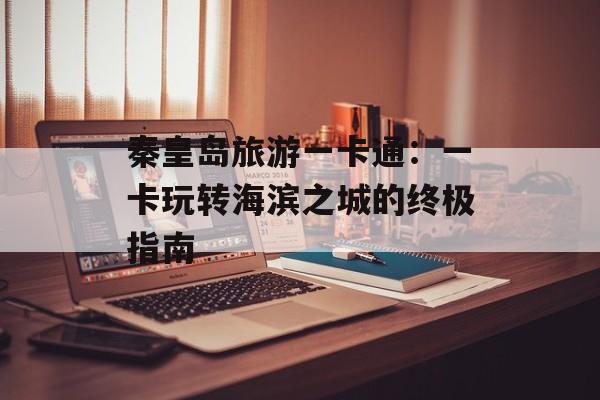 秦皇岛旅游一卡通:一卡玩转海滨之城的终极指南-第1张图片- 秦皇岛旅游一卡通:一卡玩转海滨之城的终极指南-第1张图片-