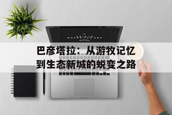 巴彦塔拉：从游牧记忆到生态新城的蜕变之路-第1张图片-