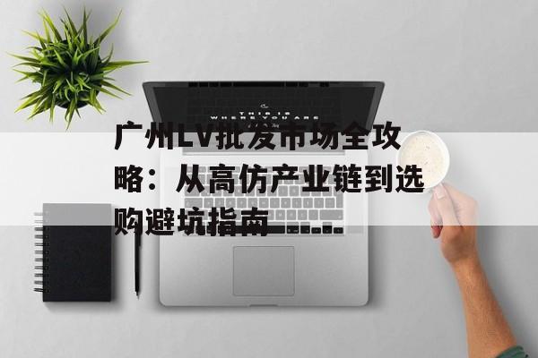 广州LV批发市场全攻略：从高仿产业链到选购避坑指南-第1张图片-