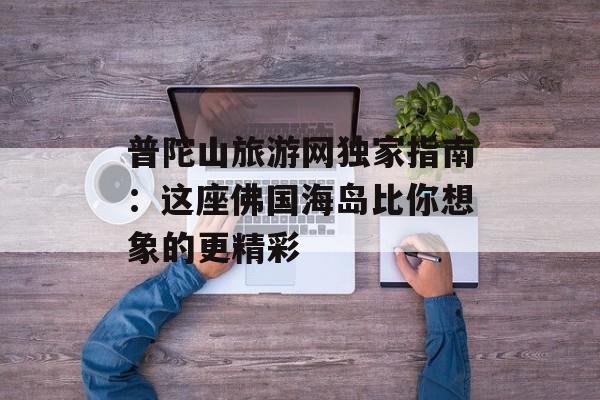 普陀山旅游网独家指南：这座佛国海岛比你想象的更精彩-第1张图片-