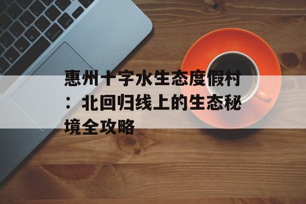 惠州十字水生态度假村:北回归线上的生态秘境全攻略-第1张图片- 惠州十字水生态度假村:北回归线上的生态秘境全攻略-第1张图片-
