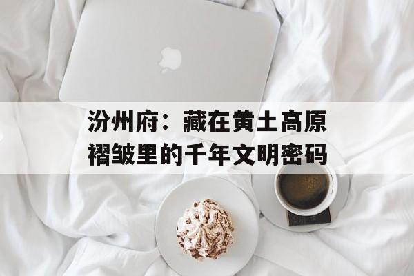 汾州府：藏在黄土高原褶皱里的千年文明密码-第1张图片-