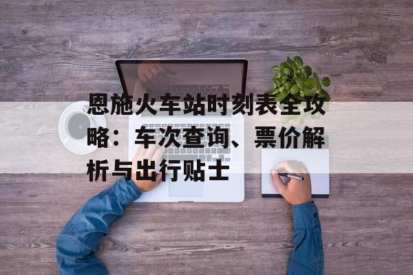 恩施火车站时刻表全攻略:车次查询、票价解析与出行贴士-第1张图片- 恩施火车站时刻表全攻略:车次查询、票价解析与出行贴士-第1张图片-