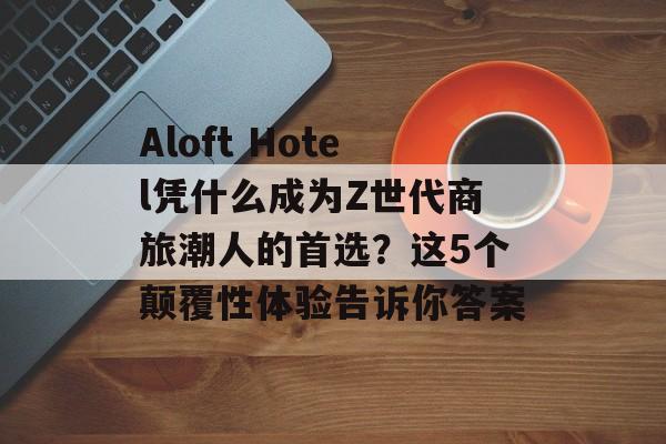 Aloft Hotel凭什么成为Z世代商旅潮人的首选？这5个颠覆性体验告诉你答案-第1张图片-