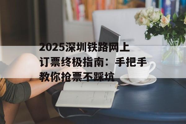 2025深圳铁路网上订票终极指南：手把手教你抢票不踩坑-第1张图片-