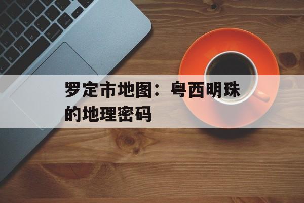 罗定市地图:粤西明珠的地理密码-第1张图片- 罗定市地图:粤西明珠的地理密码-第1张图片-