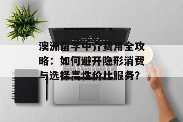 澳洲留学中介费用全攻略：如何避开隐形消费与选择高性价比服务？-第1张图片-