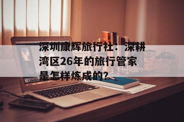 深圳康辉旅行社：深耕湾区26年的旅行管家是怎样炼成的？-第1张图片-