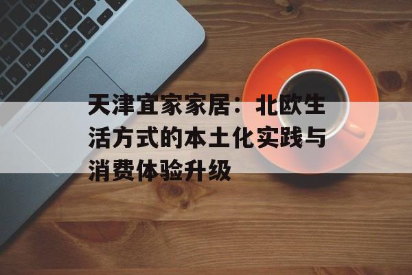天津宜家家居：北欧生活方式的本土化实践与消费体验升级-第1张图片-