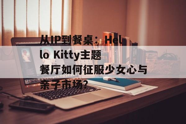 从IP到餐桌：Hello Kitty主题餐厅如何征服少女心与亲子市场？-第1张图片-