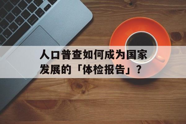 人口普查如何成为国家发展的「体检报告」?-第1张图片- 人口普查如何成为国家发展的「体检报告」?-第1张图片-
