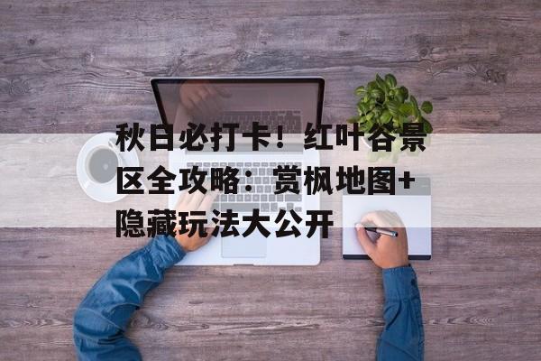 秋日必打卡!红叶谷景区全攻略:赏枫地图+隐藏玩法大公开-第1张图片- 秋日必打卡!红叶谷景区全攻略:赏枫地图+隐藏玩法大公开-第1张图片-