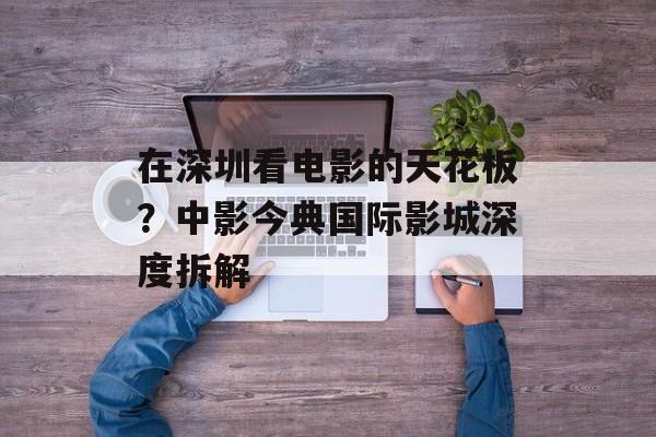 在深圳看电影的天花板?中影今典国际影城深度拆解-第1张图片- 在深圳看电影的天花板?中影今典国际影城深度拆解-第1张图片-