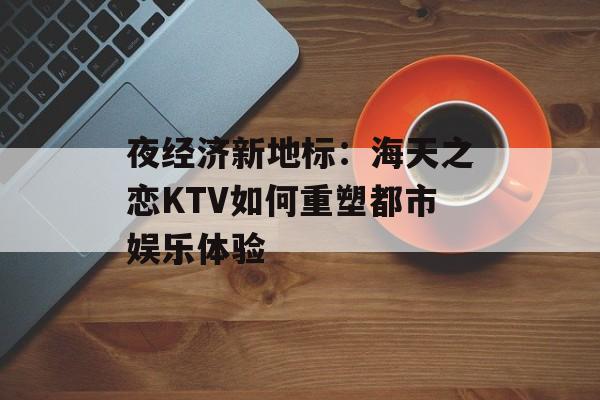 夜经济新地标:海天之恋KTV如何重塑都市娱乐体验-第1张图片- 夜经济新地标:海天之恋KTV如何重塑都市娱乐体验-第1张图片-