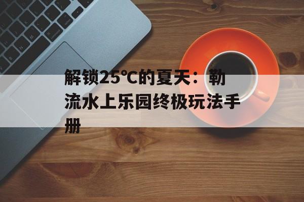解锁25℃的夏天：勒流水上乐园终极玩法手册-第1张图片-