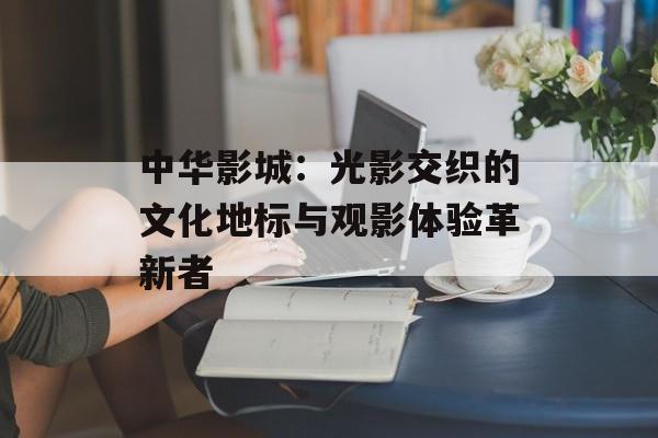 中华影城：光影交织的文化地标与观影体验革新者-第1张图片-