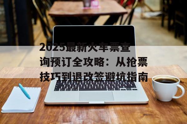 2025最新火车票查询预订全攻略：从抢票技巧到退改签避坑指南-第1张图片-