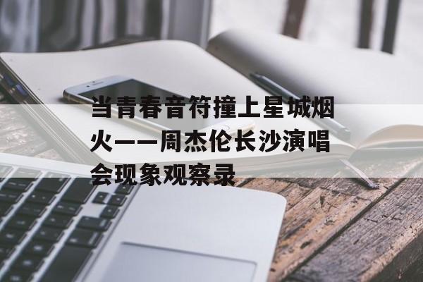 当青春音符撞上星城烟火——周杰伦长沙演唱会现象观察录-第1张图片-