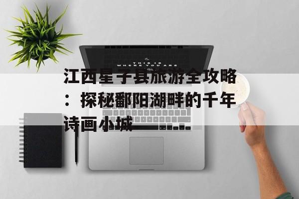 江西星子县旅游全攻略：探秘鄱阳湖畔的千年诗画小城-第1张图片-
