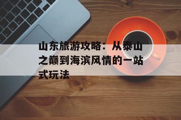 山东旅游攻略:从泰山之巅到海滨风情的一站式玩法-第1张图片- 山东旅游攻略:从泰山之巅到海滨风情的一站式玩法-第1张图片-