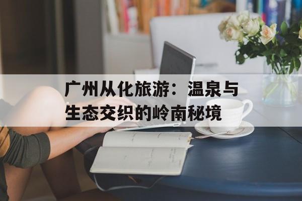 广州从化旅游:温泉与生态交织的岭南秘境-第1张图片- 广州从化旅游:温泉与生态交织的岭南秘境-第1张图片-