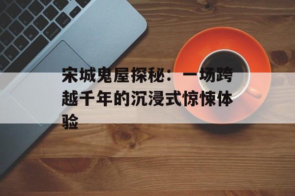 宋城鬼屋探秘：一场跨越千年的沉浸式惊悚体验-第1张图片-