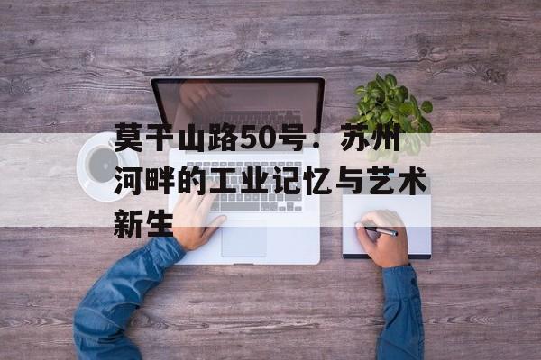 莫干山路50号:苏州河畔的工业记忆与艺术新生-第1张图片- 莫干山路50号:苏州河畔的工业记忆与艺术新生-第1张图片-