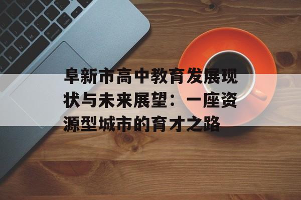 阜新市高中教育发展现状与未来展望:一座资源型城市的育才之路-第1张图片- 阜新市高中教育发展现状与未来展望:一座资源型城市的育才之路-第1张图片-