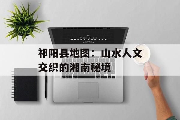 祁阳县地图：山水人文交织的湘南秘境-第1张图片-