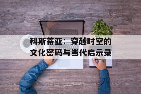 科斯蒂亚：穿越时空的文化密码与当代启示录-第1张图片-