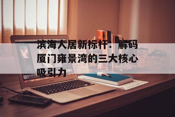 滨海人居新标杆：解码厦门雍景湾的三大核心吸引力-第1张图片-