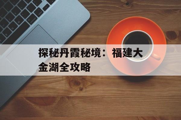 探秘丹霞秘境:福建大金湖全攻略-第1张图片- 探秘丹霞秘境:福建大金湖全攻略-第1张图片-