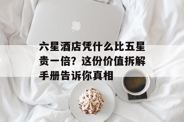 六星酒店凭什么比五星贵一倍？这份价值拆解手册告诉你真相-第1张图片-