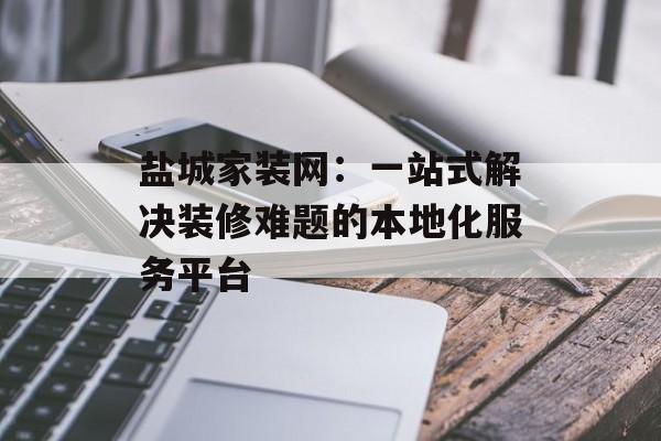 盐城家装网：一站式解决装修难题的本地化服务平台-第1张图片-