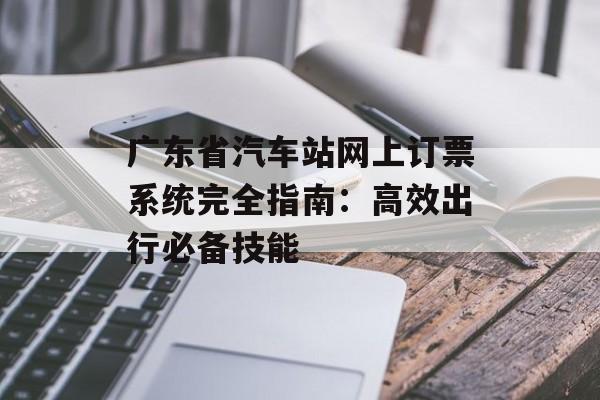 广东省汽车站网上订票系统完全指南：高效出行必备技能-第1张图片-