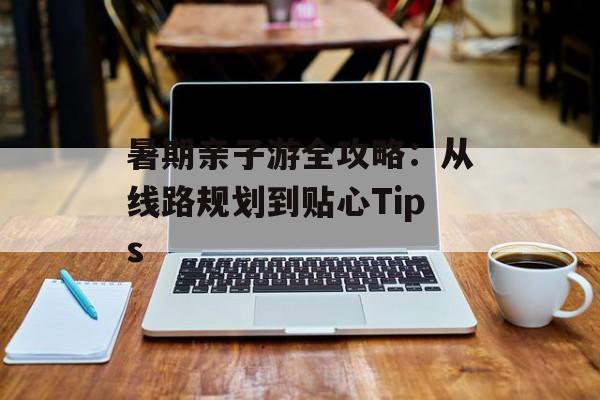 暑期亲子游全攻略：从线路规划到贴心Tips-第1张图片-
