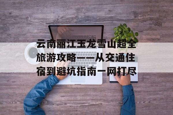 云南丽江玉龙雪山超全旅游攻略——从交通住宿到避坑指南一网打尽-第1张图片-