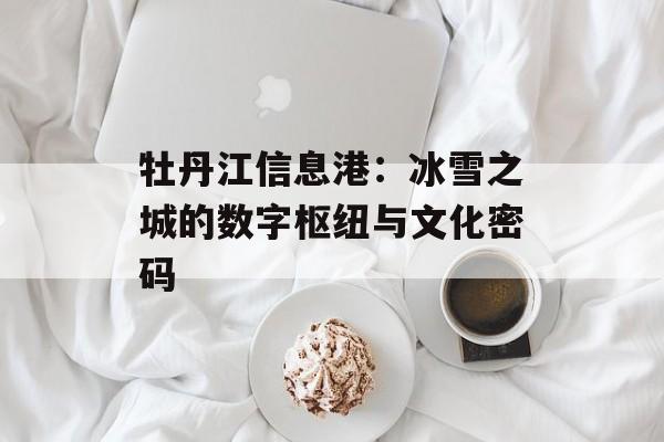 牡丹江信息港：冰雪之城的数字枢纽与文化密码-第1张图片-