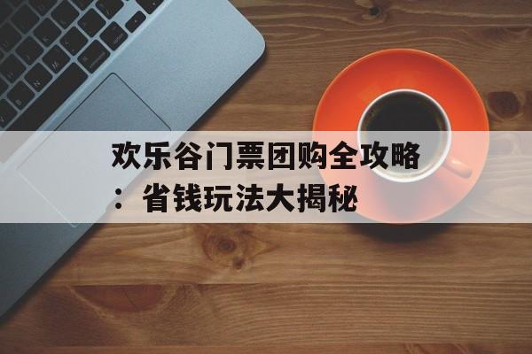 欢乐谷门票团购全攻略：省钱玩法大揭秘-第1张图片-