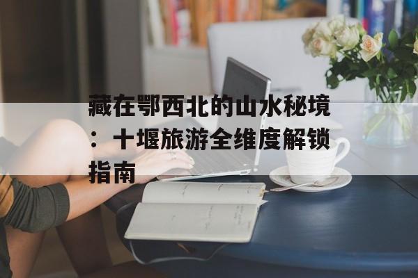 藏在鄂西北的山水秘境：十堰旅游全维度解锁指南-第1张图片-