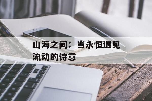 山海之间：当永恒遇见流动的诗意-第1张图片-